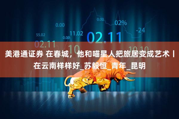 美港通证券 在春城，他和喵星人把旅居变成艺术丨在云南样样好_苏毅恒_青年_昆明
