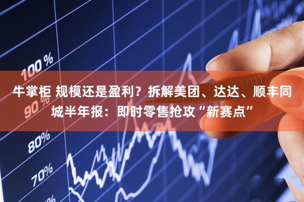 牛掌柜 规模还是盈利？拆解美团、达达、顺丰同城半年报：即时零售抢攻“新赛点”