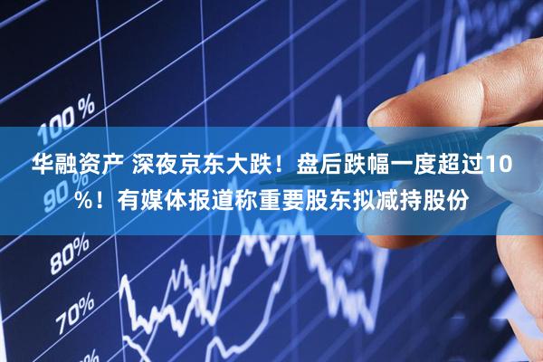 华融资产 深夜京东大跌！盘后跌幅一度超过10%！有媒体报道称重要股东拟减持股份