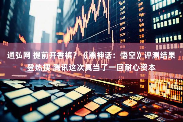 通弘网 提前开香槟？《黑神话：悟空》评测结果登热搜 腾讯这次真当了一回耐心资本