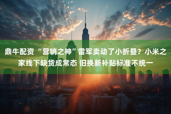 鼎牛配资 “营销之神”雷军卖动了小折叠？小米之家线下缺货成常态 旧换新补贴标准不统一