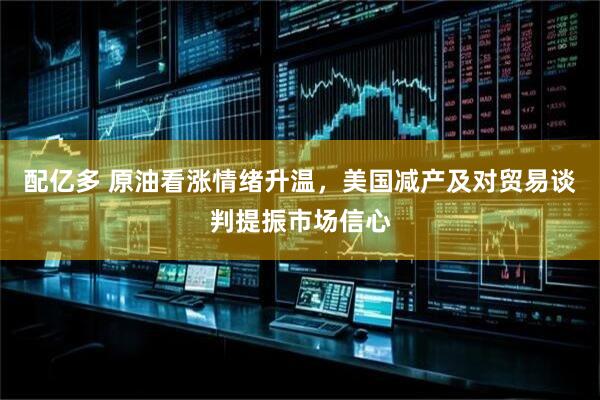 配亿多 原油看涨情绪升温，美国减产及对贸易谈判提振市场信心