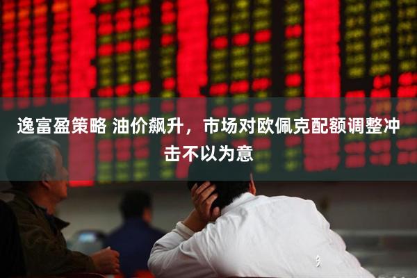 逸富盈策略 油价飙升，市场对欧佩克配额调整冲击不以为意