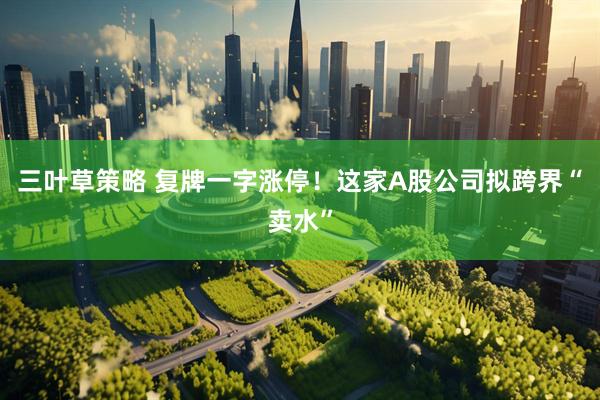 三叶草策略 复牌一字涨停！这家A股公司拟跨界“卖水”