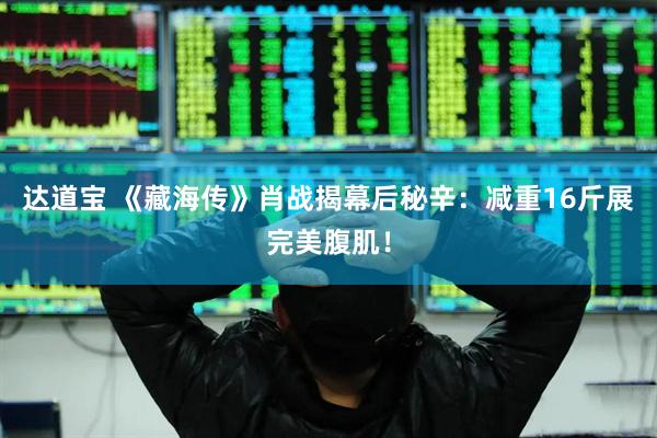达道宝 《藏海传》肖战揭幕后秘辛：减重16斤展完美腹肌！