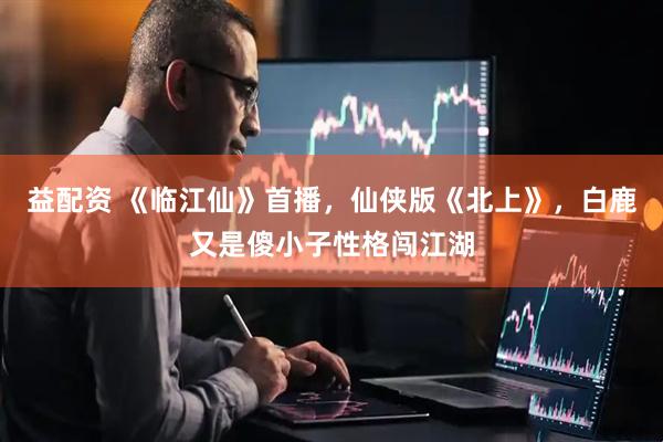 益配资 《临江仙》首播，仙侠版《北上》，白鹿又是傻小子性格闯江湖