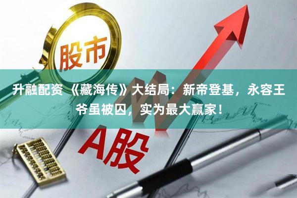 升融配资 《藏海传》大结局：新帝登基，永容王爷虽被囚，实为最大赢家！