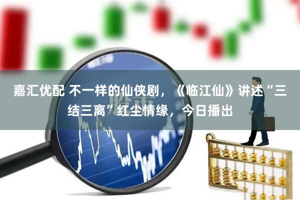 嘉汇优配 不一样的仙侠剧，《临江仙》讲述“三结三离”红尘情缘，今日播出