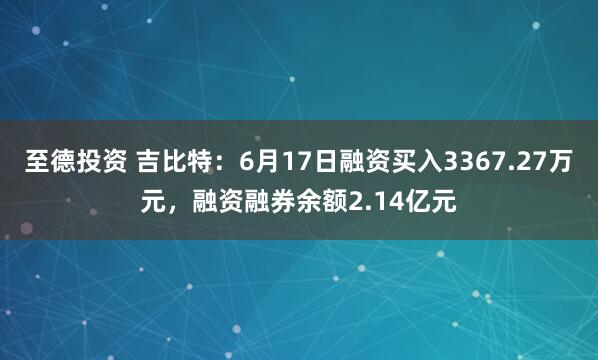 至德投资 吉比特：6月17日融资买入3367.27万元，融资融券余额2.14亿元