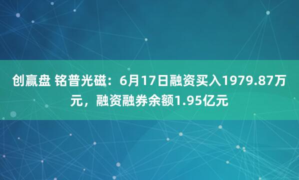 创赢盘 铭普光磁：6月17日融资买入1979.87万元，融资融券余额1.95亿元