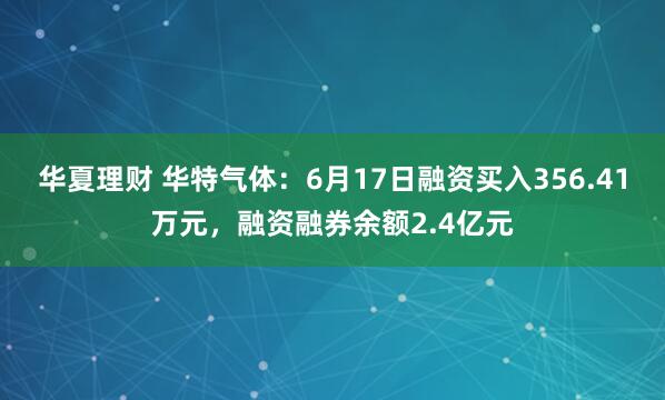 华夏理财 华特气体：6月17日融资买入356.41万元，融资融券余额2.4亿元
