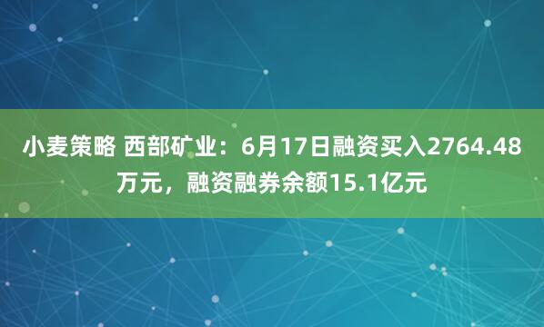 小麦策略 西部矿业：6月17日融资买入2764.48万元，融资融券余额15.1亿元
