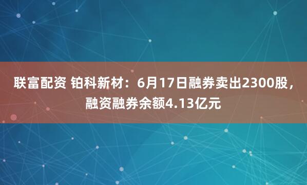 联富配资 铂科新材：6月17日融券卖出2300股，融资融券余额4.13亿元