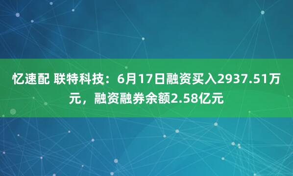 忆速配 联特科技：6月17日融资买入2937.51万元，融资融券余额2.58亿元