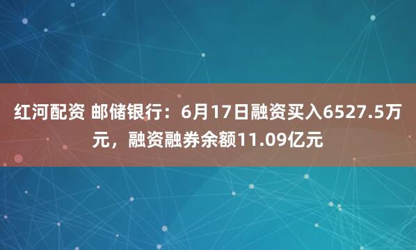 红河配资 邮储银行：6月17日融资买入6527.5万元，融资融券余额11.09亿元