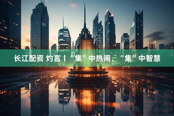 长江配资 灼言丨“集”中热闹，“集”中智慧