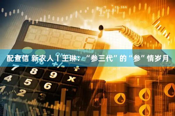 配查信 新农人丨王琳：“参三代”的“参”情岁月