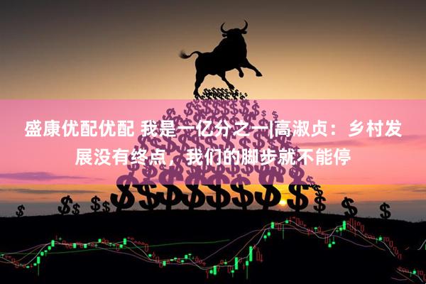 盛康优配优配 我是一亿分之一|高淑贞：乡村发展没有终点，我们的脚步就不能停