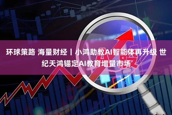 环球策路 海量财经丨小鸿助教AI智能体再升级 世纪天鸿锚定AI教育增量市场