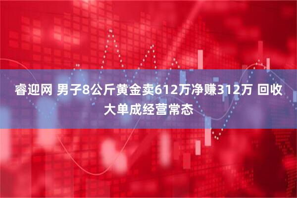 睿迎网 男子8公斤黄金卖612万净赚312万 回收大单成经营常态
