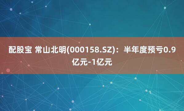 配股宝 常山北明(000158.SZ)：半年度预亏0.9亿元-1亿元