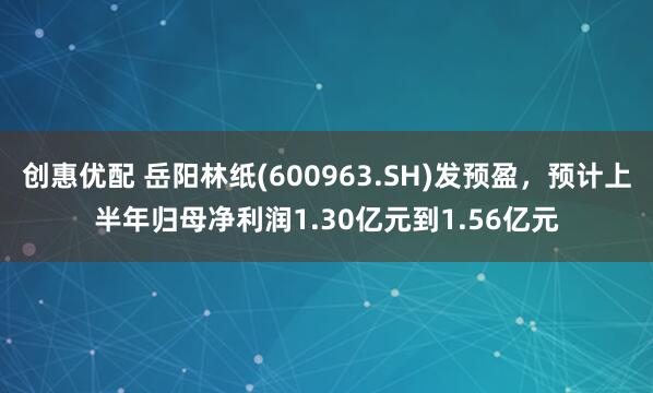 创惠优配 岳阳林纸(600963.SH)发预盈，预计上半年归母净利润1.30亿元到1.56亿元