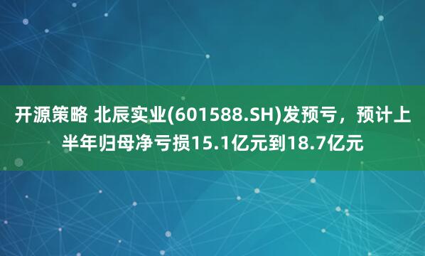 开源策略 北辰实业(601588.SH)发预亏，预计上半年归母净亏损15.1亿元到18.7亿元