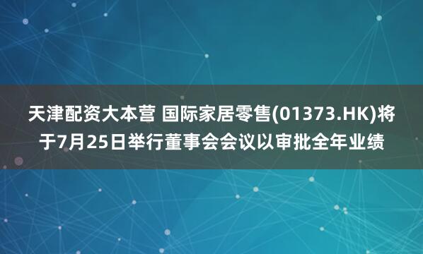 天津配资大本营 国际家居零售(01373.HK)将于7月25日举行董事会会议以审批全年业绩
