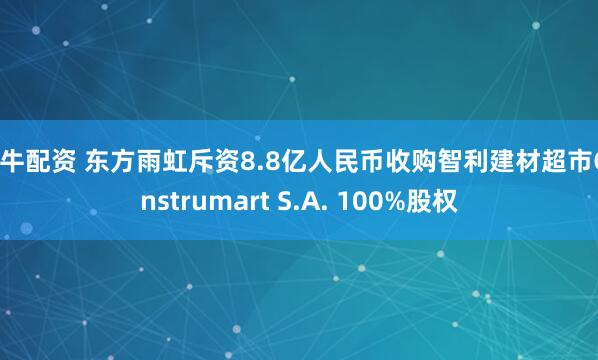 金牛配资 东方雨虹斥资8.8亿人民币收购智利建材超市Construmart S.A. 100%股权