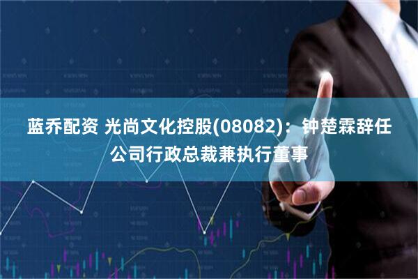 蓝乔配资 光尚文化控股(08082)：钟楚霖辞任公司行政总裁兼执行董事