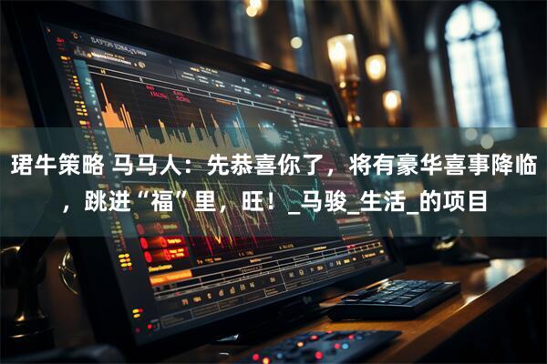 珺牛策略 马马人：先恭喜你了，将有豪华喜事降临，跳进“福”里，旺！_马骏_生活_的项目