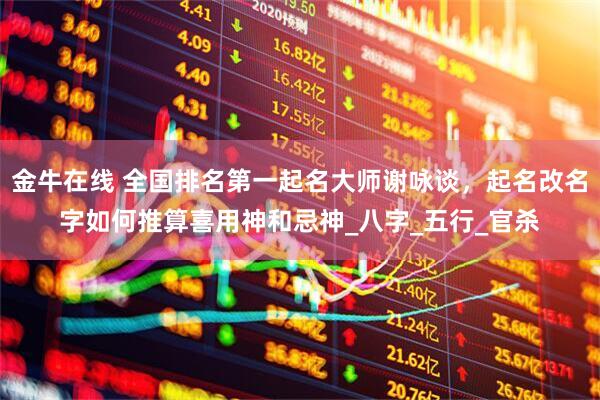 金牛在线 全国排名第一起名大师谢咏谈，起名改名字如何推算喜用神和忌神_八字_五行_官杀