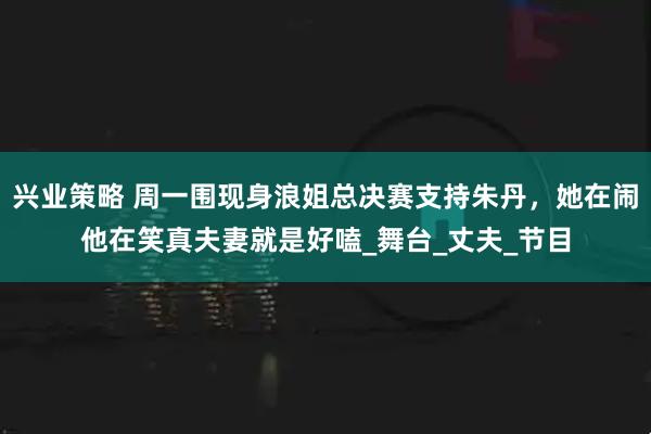 兴业策略 周一围现身浪姐总决赛支持朱丹，她在闹他在笑真夫妻就是好嗑_舞台_丈夫_节目
