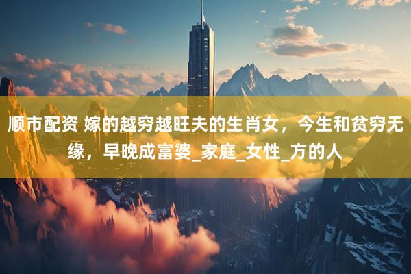 顺市配资 嫁的越穷越旺夫的生肖女，今生和贫穷无缘，早晚成富婆_家庭_女性_方的人