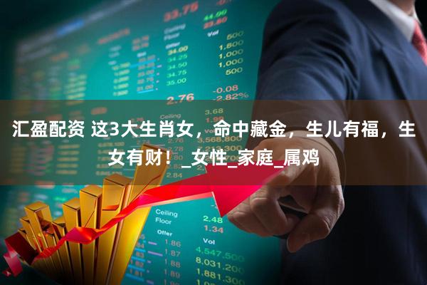 汇盈配资 这3大生肖女，命中藏金，生儿有福，生女有财！_女性_家庭_属鸡