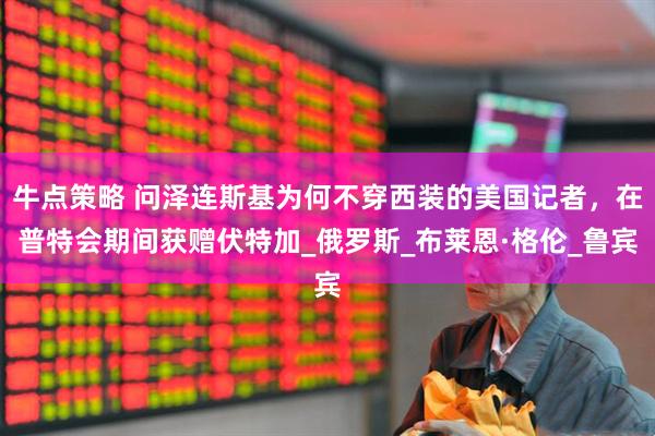 牛点策略 问泽连斯基为何不穿西装的美国记者，在普特会期间获赠伏特加_俄罗斯_布莱恩·格伦_鲁宾