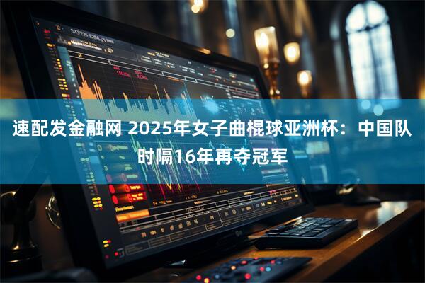 速配发金融网 2025年女子曲棍球亚洲杯：中国队时隔16年再夺冠军