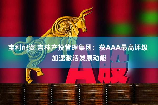 宝利配资 吉林产投管理集团：获AAA最高评级 加速激活发展动能
