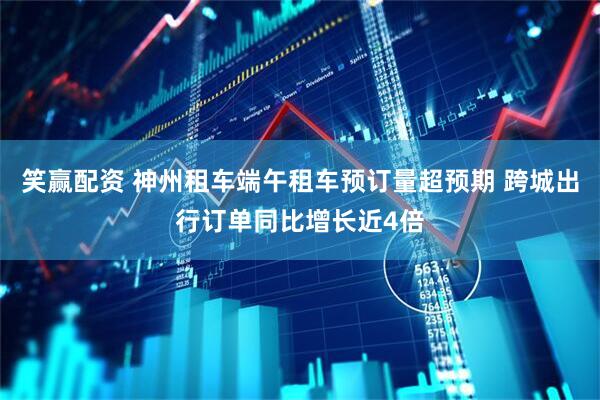 笑赢配资 神州租车端午租车预订量超预期 跨城出行订单同比增长近4倍