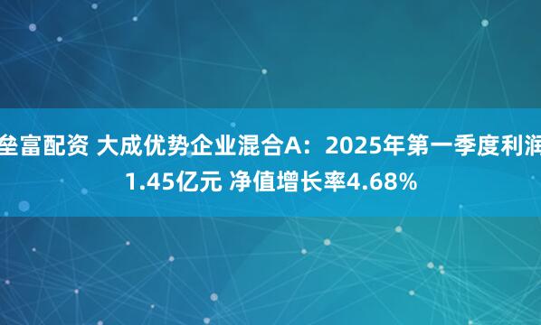 垒富配资 大成优势企业混合A：2025年第一季度利润1.45亿元 净值增长率4.68%