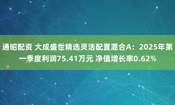 通昭配资 大成盛世精选灵活配置混合A：2025年第一季度利润75.41万元 净值增长率0.62%