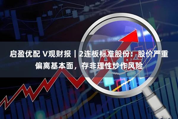 启盈优配 V观财报｜2连板标准股份：股价严重偏离基本面，存非理性炒作风险