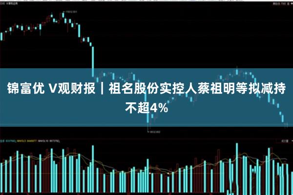 锦富优 V观财报｜祖名股份实控人蔡祖明等拟减持不超4%