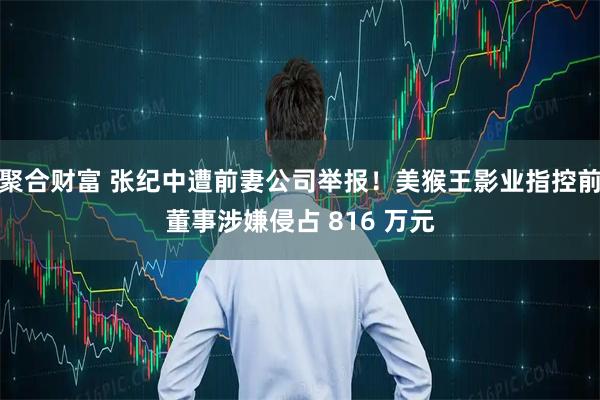 聚合财富 张纪中遭前妻公司举报！美猴王影业指控前董事涉嫌侵占 816 万元