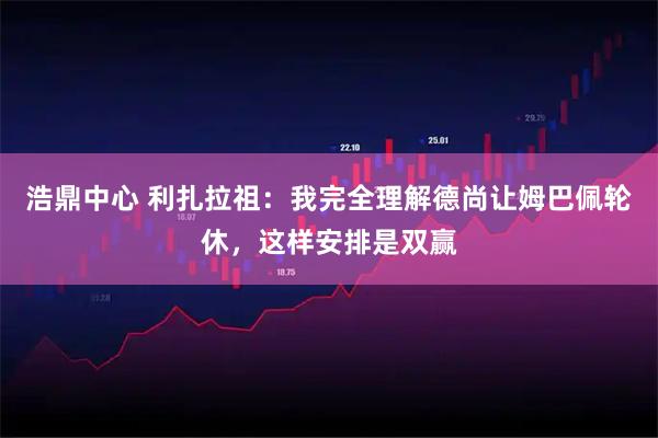 浩鼎中心 利扎拉祖：我完全理解德尚让姆巴佩轮休，这样安排是双赢