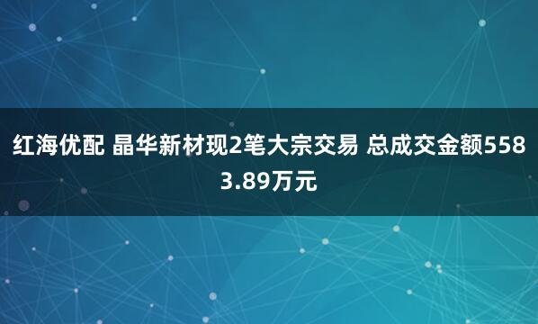 红海优配 晶华新材现2笔大宗交易 总成交金额5583.89万元