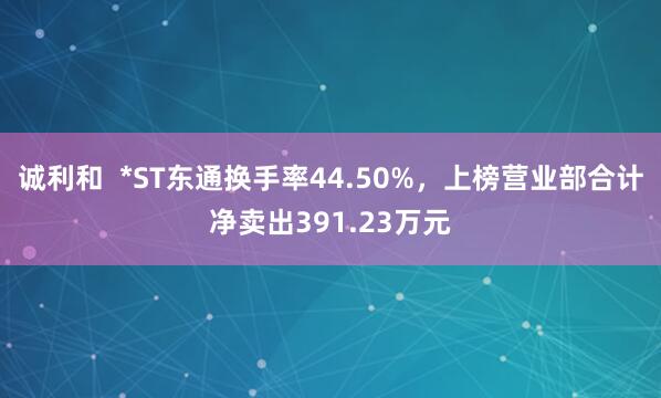 诚利和  *ST东通换手率44.50%，上榜营业部合计净卖出391.23万元