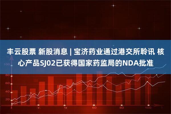 丰云股票 新股消息 | 宝济药业通过港交所聆讯 核心产品SJ02已获得国家药监局的NDA批准