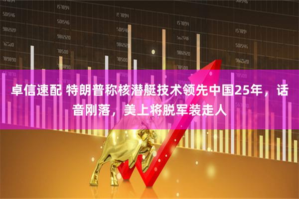 卓信速配 特朗普称核潜艇技术领先中国25年，话音刚落，美上将脱军装走人