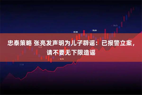 忠泰策略 张亮发声明为儿子辟谣：已报警立案，请不要无下限造谣